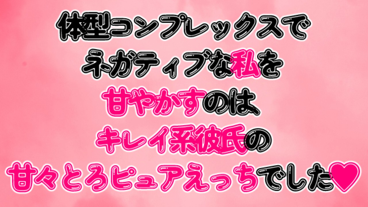 体型コンプレックスでネガティブな私を甘やかすのは、キレイ系彼氏の甘々とろピュアえっちでした♡