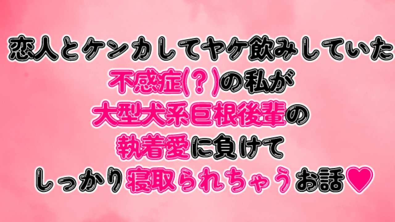 恋人とケンカしてヤケ飲みしていた不感症？の私が大型犬系巨根後輩の執着愛に負けて寝取られちゃうお話
