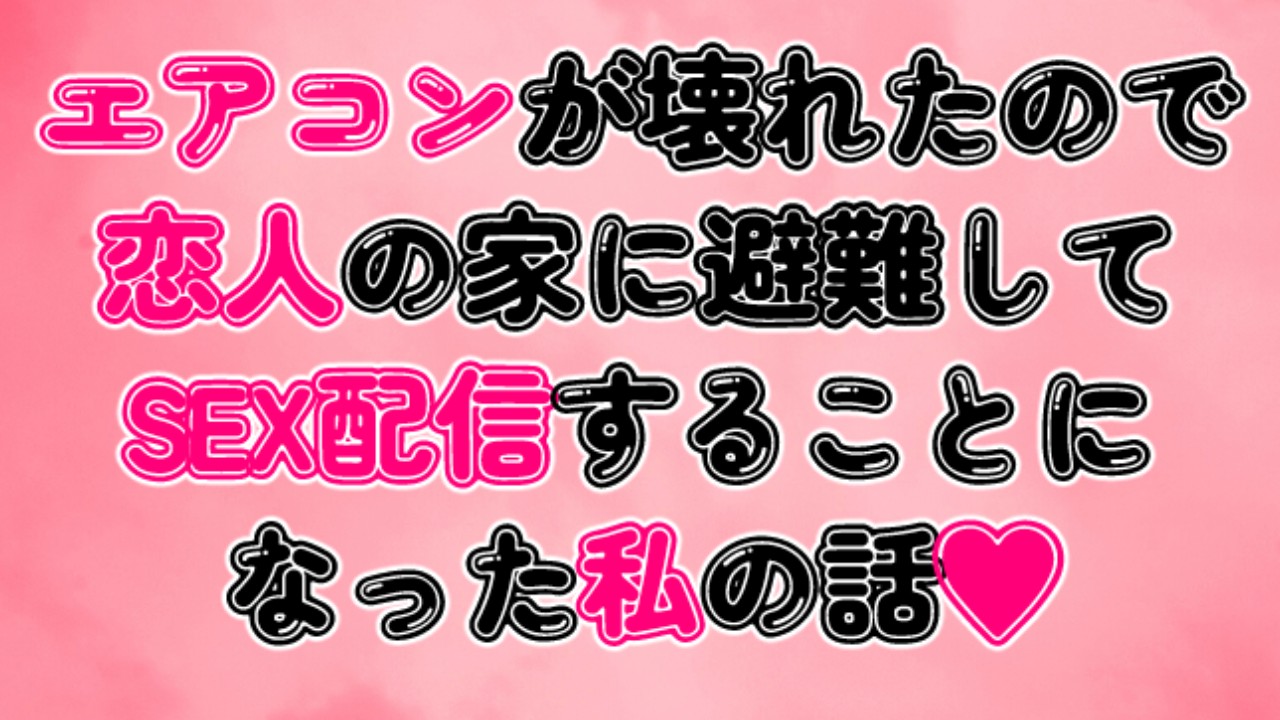 エアコンが壊れたので恋人の家に避難してSEX配信することになった私の話♡