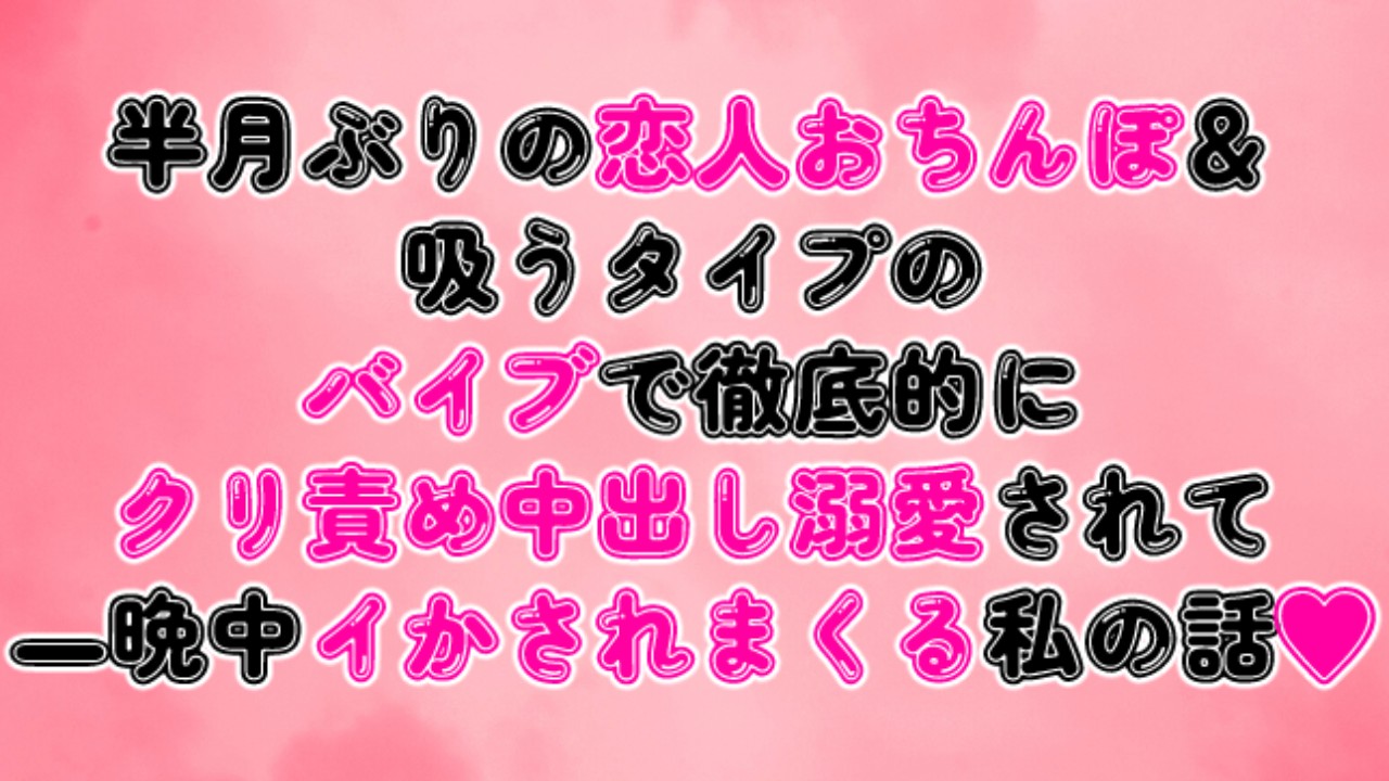 半月ぶりの恋人おちんぽ＆バイブで徹底的にクリ責め中出し溺愛されて一晩中イかされまくる私の話