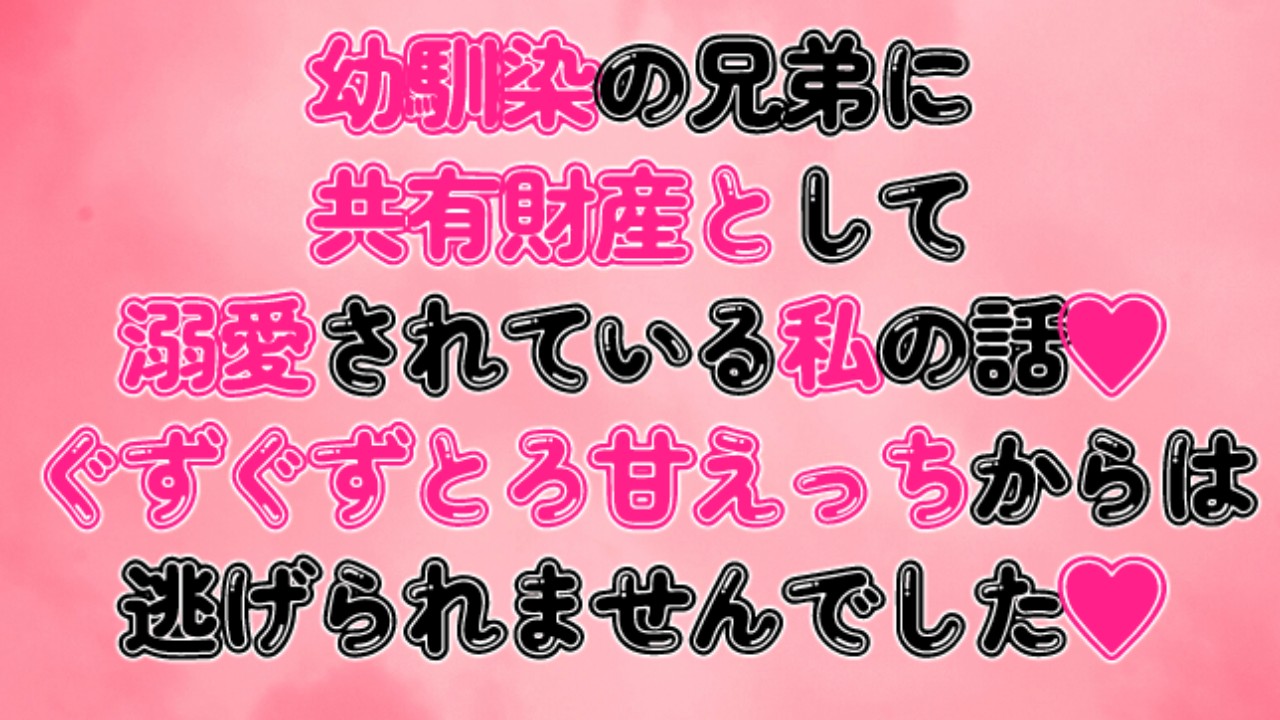 幼馴染の兄弟に共有財産として溺愛されている私の話♡ぐずぐずとろ甘えっちからは逃げられませんでした♡