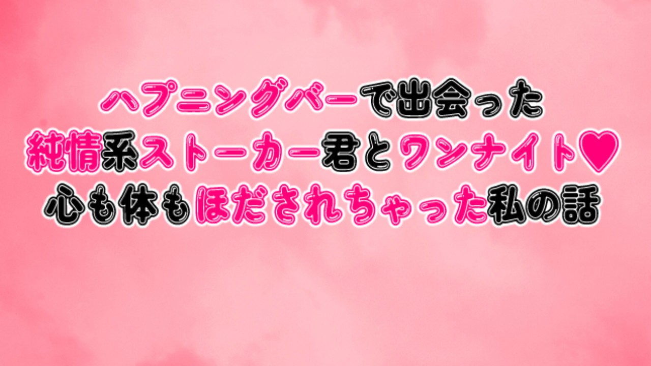 ハプニングバーで出会った純情系ストーカー君とワンナイト♥心も体もほだされちゃった私の話