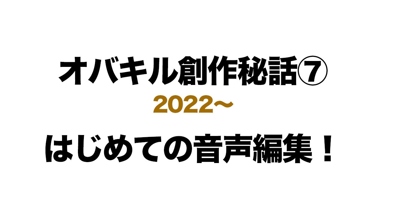 【オバキル創作秘話 ⑦】はじめての音声編集！【2022〜】