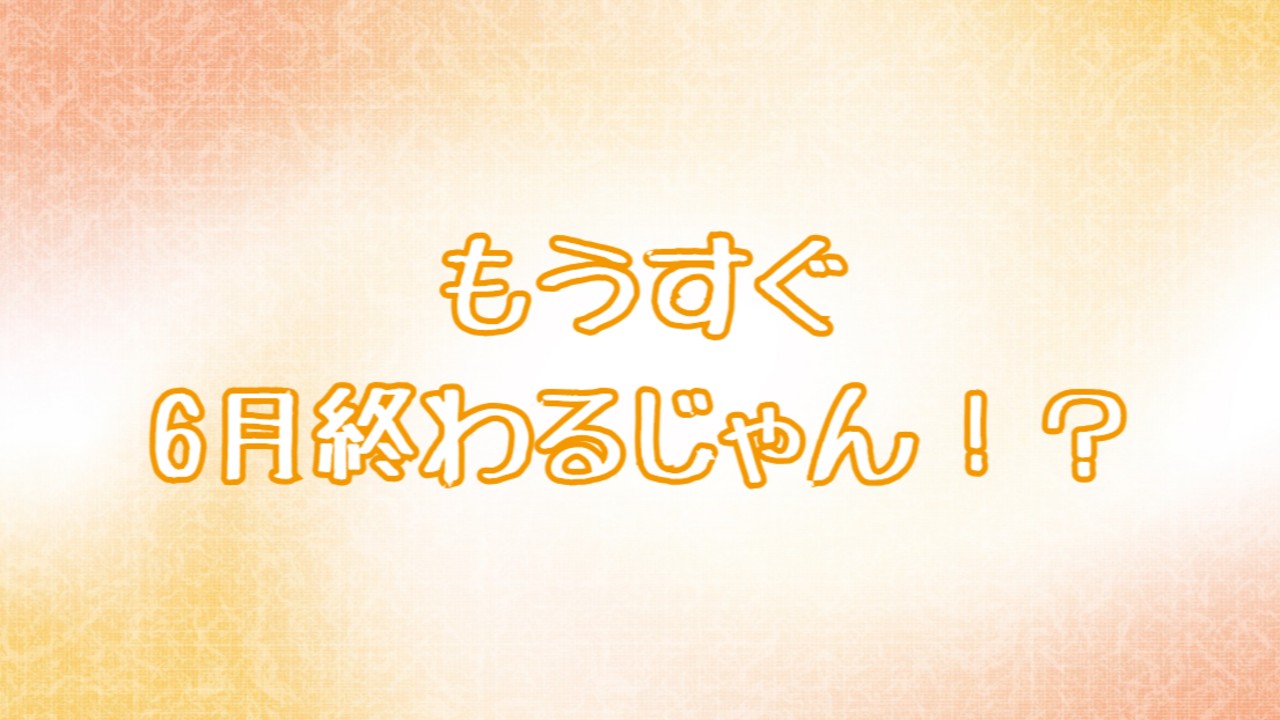 もうすぐ6月終わるじゃん！？