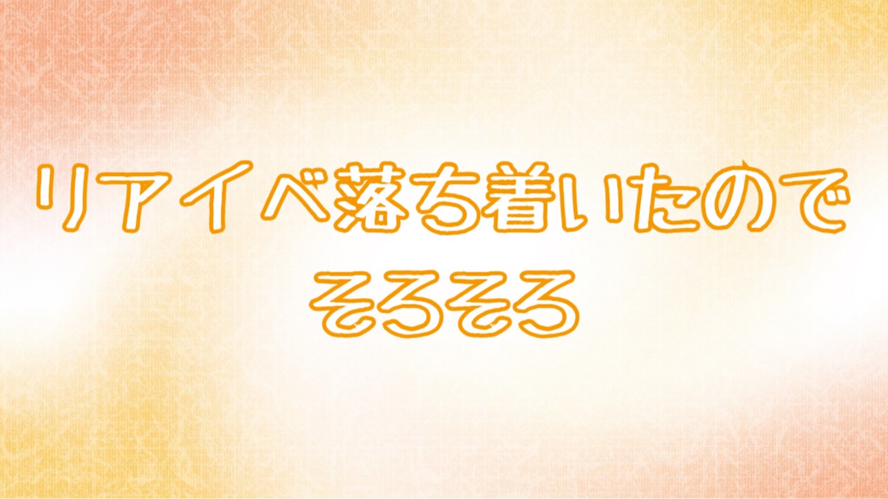 リアイベ落ち着いたのでそろそろ