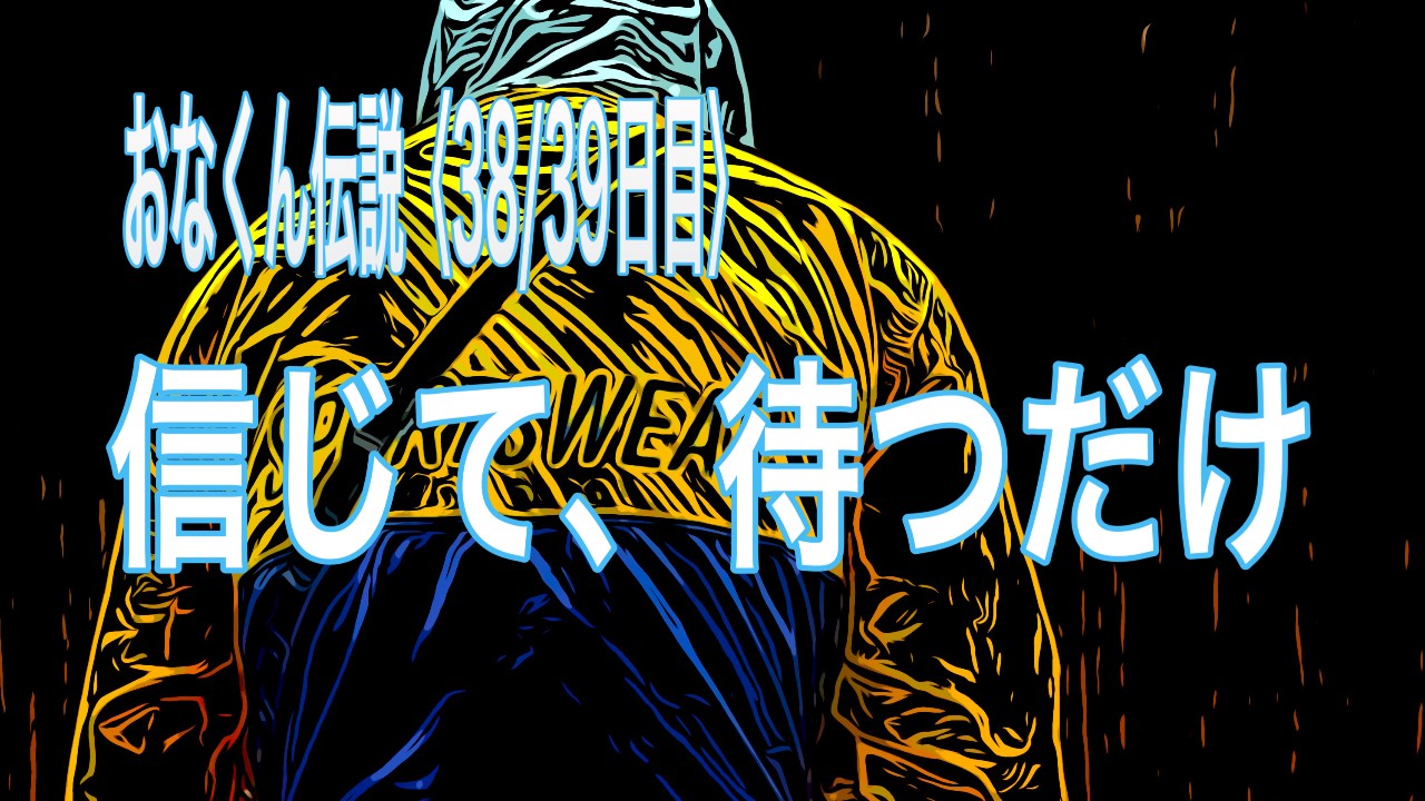 信じて、待つだけ おなくん伝説〈38/39日目〉