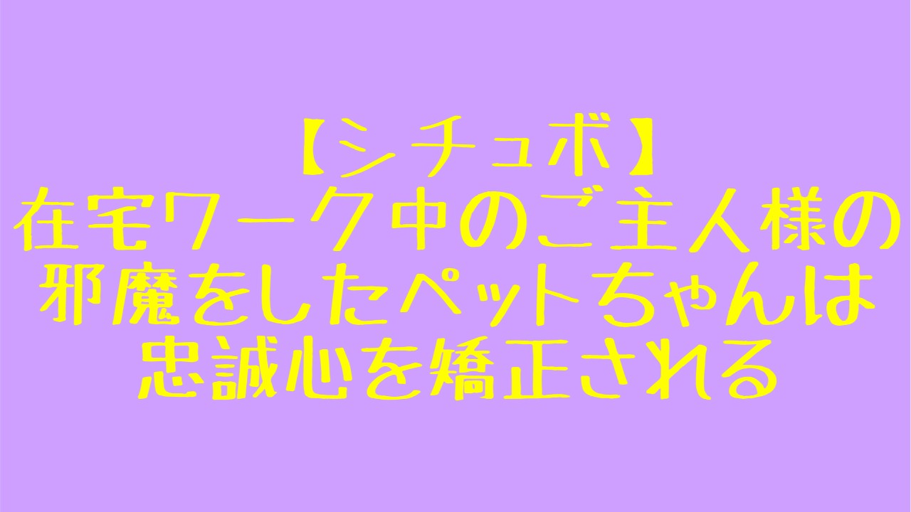 【シチュボ】『在宅ワーク中のご主人様の邪魔をしたペットちゃんは忠誠心を矯正される』