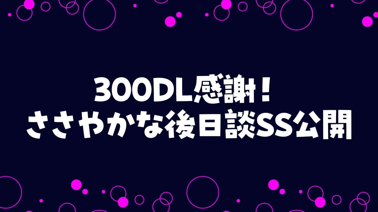 300DLありがとうございます！後日談SSを公開します